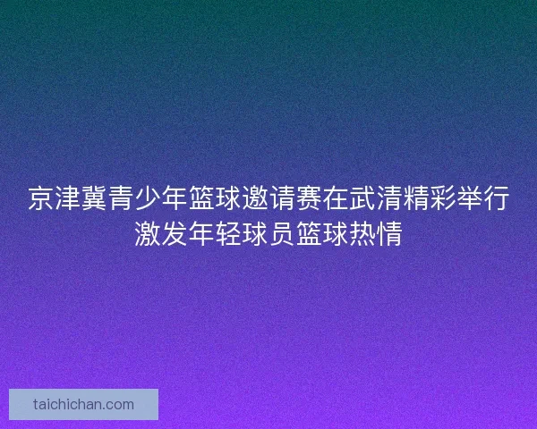 京津冀青少年篮球邀请赛在武清精彩举行激发年轻球员篮球热情